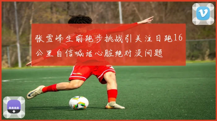 张雪峰生前跑步挑战引关注日跑16公里自信喊话心脏绝对没问题